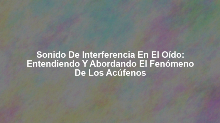Sonido de Interferencia en el Oído: Entendiendo y Abordando el Fenómeno de los Acúfenos