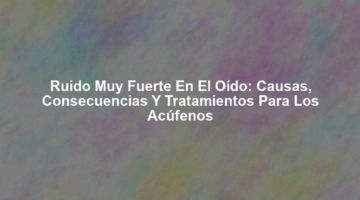 Ruido Muy Fuerte en el Oído: Causas, Consecuencias y Tratamientos para los Acúfenos