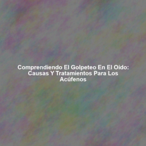 Comprendiendo el Golpeteo en el Oído: Causas y Tratamientos para los Acúfenos