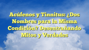 Acúfenos y Tinnitus: ¿Dos Nombres para la Misma Condición? Desentrañando Mitos y Verdades