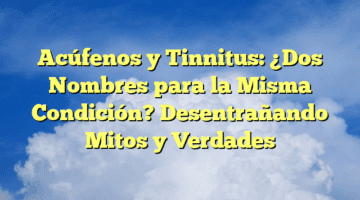 Acúfenos y Tinnitus: ¿Dos Nombres para la Misma Condición? Desentrañando Mitos y Verdades