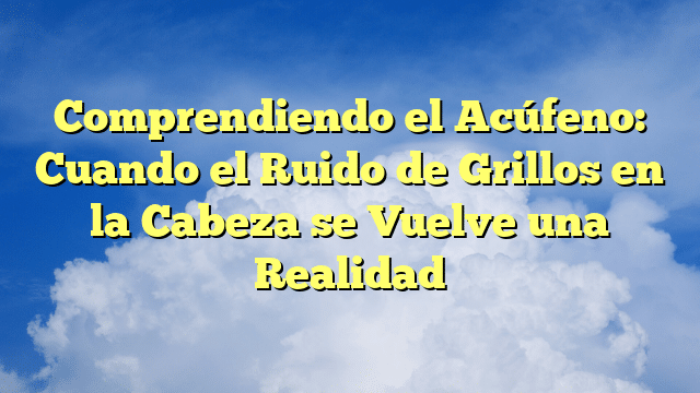 Comprendiendo el Acúfeno: Cuando el Ruido de Grillos en la Cabeza se Vuelve una Realidad