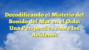 Decodificando el Misterio del Sonido del Mar en el Oído: Una Perspectiva sobre los Acúfenos