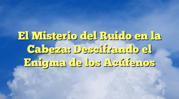 El Misterio del Ruido en la Cabeza: Descifrando el Enigma de los Acúfenos