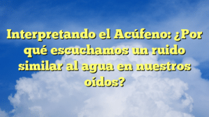 Interpretando el Acúfeno: ¿Por qué escuchamos un ruido similar al agua en nuestros oídos?