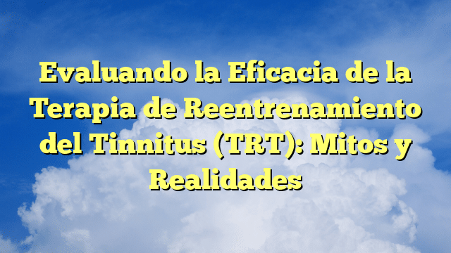 Evaluando la Eficacia de la Terapia de Reentrenamiento del Tinnitus (TRT): Mitos y Realidades
