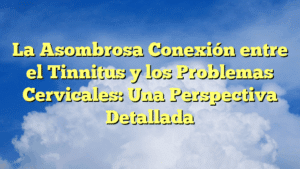 La Asombrosa Conexión entre el Tinnitus y los Problemas Cervicales: Una Perspectiva Detallada